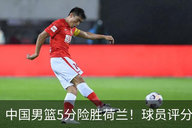 中国男篮5分险胜荷兰！球员评分：两将突出，杨瀚森中规中矩，3将低迷，一将发挥意外