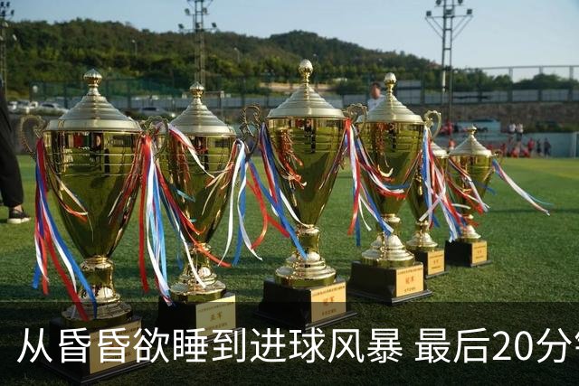 从昏昏欲睡到进球风暴 最后20分钟狂轰5粒进球成就盛宴