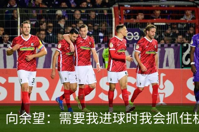 向余望：需要我进球时我会抓住机会，没有机会的话我会更多去防守