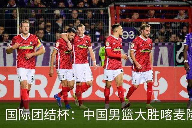 国际团结杯：中国男篮大胜喀麦隆队