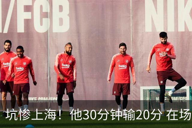 坑惨上海！他30分钟输20分 在场等于4打5，球迷：他一点作用都没有