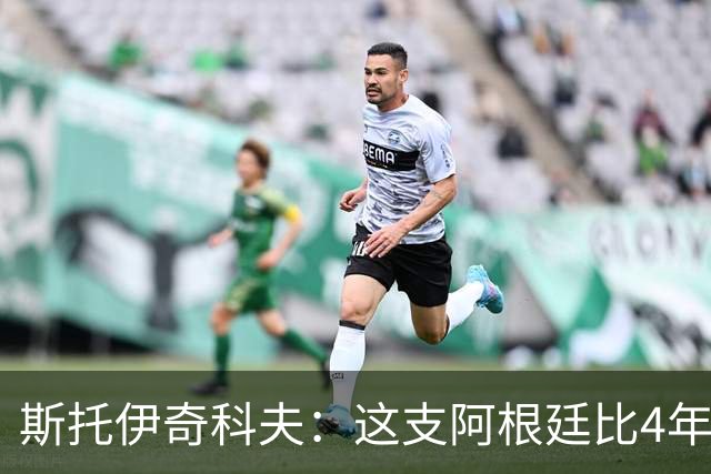 斯托伊奇科夫：这支阿根廷比4年前成熟得多 斯卡洛尼的换人太出色