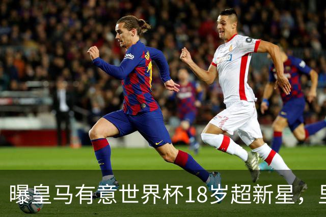 曝皇马有意世界杯18岁超新星，里尔标价7000万欧元，曼联准备截胡