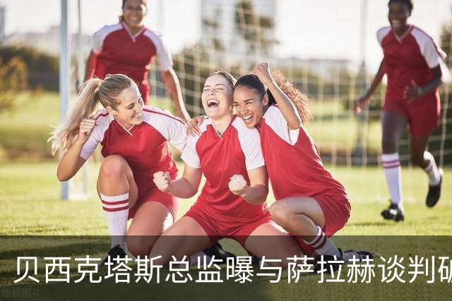 贝西克塔斯总监曝与萨拉赫谈判破裂 三度会面仍陷资金死结