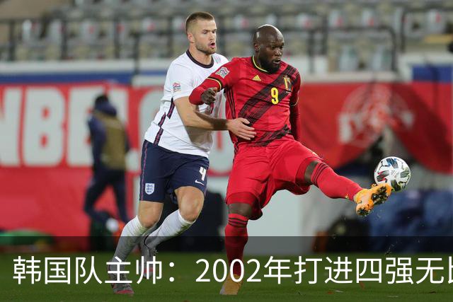 韩国队主帅：2002年打进四强无比自豪 为国家团结提供了契机